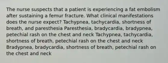 The nurse suspects that a patient is experiencing a fat embolism after sustaining a femur fracture. What clinical manifestations does the nurse expect? Tachypnea, tachycardia, shortness of breath, and paresthesia Paresthesia, bradycardia, bradypnea, petechial rash on the chest and neck Tachypnea, tachycardia, shortness of breath, petechial rash on the chest and neck Bradypnea, bradycardia, shortness of breath, petechial rash on the chest and neck