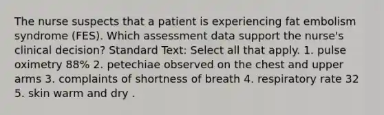 The nurse suspects that a patient is experiencing fat embolism syndrome (FES). Which assessment data support the nurse's clinical decision? Standard Text: Select all that apply. 1. pulse oximetry 88% 2. petechiae observed on the chest and upper arms 3. complaints of shortness of breath 4. respiratory rate 32 5. skin warm and dry .