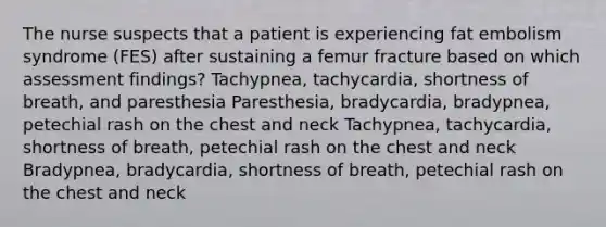 The nurse suspects that a patient is experiencing fat embolism syndrome (FES) after sustaining a femur fracture based on which assessment findings? Tachypnea, tachycardia, shortness of breath, and paresthesia Paresthesia, bradycardia, bradypnea, petechial rash on the chest and neck Tachypnea, tachycardia, shortness of breath, petechial rash on the chest and neck Bradypnea, bradycardia, shortness of breath, petechial rash on the chest and neck