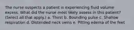 The nurse suspects a patient is experiencing fluid volume excess. What did the nurse most likely assess in this patient? (Select all that apply.) a. Thirst b. Bounding pulse c. Shallow respiration d. Distended neck veins e. Pitting edema of the feet