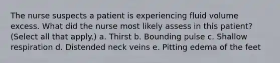 The nurse suspects a patient is experiencing fluid volume excess. What did the nurse most likely assess in this patient? (Select all that apply.) a. Thirst b. Bounding pulse c. Shallow respiration d. Distended neck veins e. Pitting edema of the feet