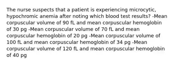 The nurse suspects that a patient is experiencing microcytic, hypochromic anemia after noting which blood test results? -Mean corpuscular volume of 90 fL and mean corpuscular hemoglobin of 30 pg -Mean corpuscular volume of 70 fL and mean corpuscular hemoglobin of 20 pg -Mean corpuscular volume of 100 fL and mean corpuscular hemoglobin of 34 pg -Mean corpuscular volume of 120 fL and mean corpuscular hemoglobin of 40 pg