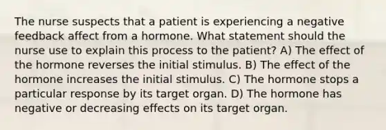 The nurse suspects that a patient is experiencing a negative feedback affect from a hormone. What statement should the nurse use to explain this process to the patient? A) The effect of the hormone reverses the initial stimulus. B) The effect of the hormone increases the initial stimulus. C) The hormone stops a particular response by its target organ. D) The hormone has negative or decreasing effects on its target organ.