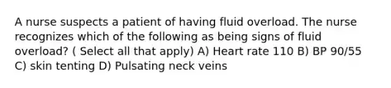 A nurse suspects a patient of having fluid overload. The nurse recognizes which of the following as being signs of fluid overload? ( Select all that apply) A) Heart rate 110 B) BP 90/55 C) skin tenting D) Pulsating neck veins