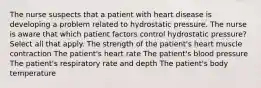 The nurse suspects that a patient with heart disease is developing a problem related to hydrostatic pressure. The nurse is aware that which patient factors control hydrostatic pressure? Select all that apply. The strength of the patient's heart muscle contraction The patient's heart rate The patient's blood pressure The patient's respiratory rate and depth The patient's body temperature