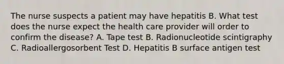 The nurse suspects a patient may have hepatitis B. What test does the nurse expect the health care provider will order to confirm the disease? A. Tape test B. Radionucleotide scintigraphy C. Radioallergosorbent Test D. Hepatitis B surface antigen test