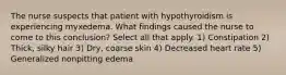 The nurse suspects that patient with hypothyroidism is experiencing myxedema. What findings caused the nurse to come to this conclusion? Select all that apply. 1) Constipation 2) Thick, silky hair 3) Dry, coarse skin 4) Decreased heart rate 5) Generalized nonpitting edema