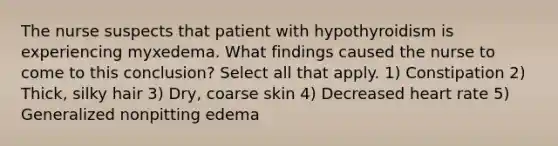 The nurse suspects that patient with hypothyroidism is experiencing myxedema. What findings caused the nurse to come to this conclusion? Select all that apply. 1) Constipation 2) Thick, silky hair 3) Dry, coarse skin 4) Decreased heart rate 5) Generalized nonpitting edema