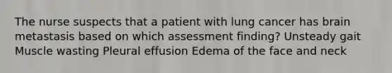 The nurse suspects that a patient with lung cancer has brain metastasis based on which assessment finding? Unsteady gait Muscle wasting Pleural effusion Edema of the face and neck