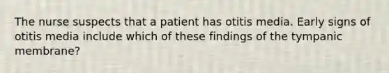 The nurse suspects that a patient has otitis media. Early signs of otitis media include which of these findings of the tympanic membrane?