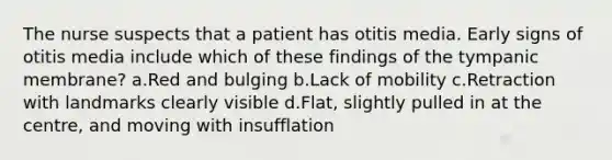 The nurse suspects that a patient has otitis media. Early signs of otitis media include which of these findings of the tympanic membrane? a.Red and bulging b.Lack of mobility c.Retraction with landmarks clearly visible d.Flat, slightly pulled in at the centre, and moving with insufflation