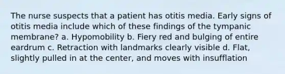 The nurse suspects that a patient has otitis media. Early signs of otitis media include which of these findings of the tympanic membrane? a. Hypomobility b. Fiery red and bulging of entire eardrum c. Retraction with landmarks clearly visible d. Flat, slightly pulled in at the center, and moves with insufflation