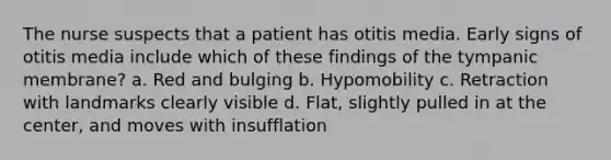 The nurse suspects that a patient has otitis media. Early signs of otitis media include which of these findings of the tympanic membrane? a. Red and bulging b. Hypomobility c. Retraction with landmarks clearly visible d. Flat, slightly pulled in at the center, and moves with insufflation