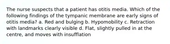 The nurse suspects that a patient has otitis media. Which of the following findings of the tympanic membrane are early signs of otitis media? a. Red and bulging b. Hypomobility c. Retraction with landmarks clearly visible d. Flat, slightly pulled in at the centre, and moves with insufflation