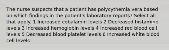 The nurse suspects that a patient has polycythemia vera based on which findings in the patient's laboratory reports? Select all that apply. 1 Increased cobalamin levels 2 Decreased histamine levels 3 Increased hemoglobin levels 4 Increased red blood cell levels 5 Decreased blood platelet levels 6 Increased white blood cell levels