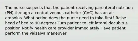 The nurse suspects that the patient receiving parenteral nutrition (PN) through a central venous catheter (CVC) has an air embolus. What action does the nurse need to take first? Raise head of bed to 90 degrees Turn patient to left lateral decubitus position Notify health care provider immediately Have patient perform the Valsalva maneuver