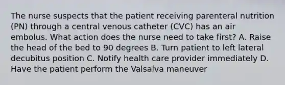 The nurse suspects that the patient receiving parenteral nutrition (PN) through a central venous catheter (CVC) has an air embolus. What action does the nurse need to take first? A. Raise the head of the bed to 90 degrees B. Turn patient to left lateral decubitus position C. Notify health care provider immediately D. Have the patient perform the Valsalva maneuver