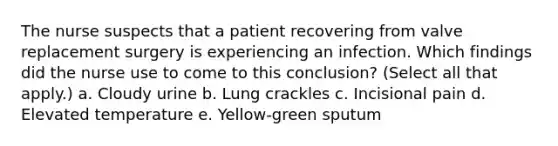 The nurse suspects that a patient recovering from valve replacement surgery is experiencing an infection. Which findings did the nurse use to come to this conclusion? (Select all that apply.) a. Cloudy urine b. Lung crackles c. Incisional pain d. Elevated temperature e. Yellow-green sputum