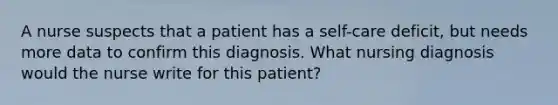 A nurse suspects that a patient has a self-care deficit, but needs more data to confirm this diagnosis. What nursing diagnosis would the nurse write for this patient?