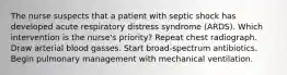 The nurse suspects that a patient with septic shock has developed acute respiratory distress syndrome (ARDS). Which intervention is the nurse's priority? Repeat chest radiograph. Draw arterial blood gasses. Start broad-spectrum antibiotics. Begin pulmonary management with mechanical ventilation.