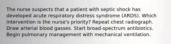 The nurse suspects that a patient with septic shock has developed acute respiratory distress syndrome (ARDS). Which intervention is the nurse's priority? Repeat chest radiograph. Draw arterial blood gasses. Start broad-spectrum antibiotics. Begin pulmonary management with mechanical ventilation.