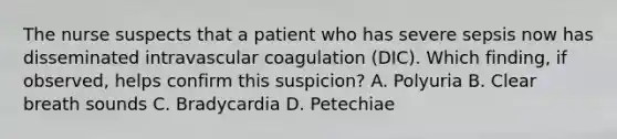 The nurse suspects that a patient who has severe sepsis now has disseminated intravascular coagulation​ (DIC). Which​ finding, if​ observed, helps confirm this​ suspicion? A. Polyuria B. Clear breath sounds C. Bradycardia D. Petechiae