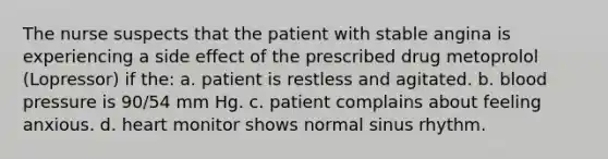 The nurse suspects that the patient with stable angina is experiencing a side effect of the prescribed drug metoprolol (Lopressor) if the: a. patient is restless and agitated. b. <a href='https://www.questionai.com/knowledge/kD0HacyPBr-blood-pressure' class='anchor-knowledge'>blood pressure</a> is 90/54 mm Hg. c. patient complains about feeling anxious. d. heart monitor shows normal sinus rhythm.