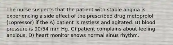 The nurse suspects that the patient with stable angina is experiencing a side effect of the prescribed drug metoprolol (Lopressor) if the A) patient is restless and agitated. B) blood pressure is 90/54 mm Hg. C) patient complains about feeling anxious. D) heart monitor shows normal sinus rhythm.