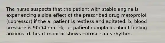 The nurse suspects that the patient with stable angina is experiencing a side effect of the prescribed drug metoprolol (Lopressor) if the a. patient is restless and agitated. b. blood pressure is 90/54 mm Hg. c. patient complains about feeling anxious. d. heart monitor shows normal sinus rhythm.