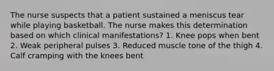 The nurse suspects that a patient sustained a meniscus tear while playing basketball. The nurse makes this determination based on which clinical manifestations? 1. Knee pops when bent 2. Weak peripheral pulses 3. Reduced muscle tone of the thigh 4. Calf cramping with the knees bent