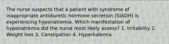 The nurse suspects that a patient with syndrome of inappropriate antidiuretic hormone secretion (SIADH) is experiencing hyponatremia. Which manifestation of hyponatremia did the nurse most likely assess? 1. Irritability 2. Weight loss 3. Constipation 4. Hyperkalemia