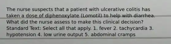 The nurse suspects that a patient with ulcerative colitis has taken a dose of diphenoxylate (Lomotil) to help with diarrhea. What did the nurse assess to make this clinical decision? Standard Text: Select all that apply. 1. fever 2. tachycardia 3. hypotension 4. low urine output 5. abdominal cramps