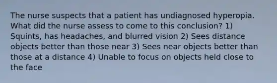 The nurse suspects that a patient has undiagnosed hyperopia. What did the nurse assess to come to this conclusion? 1) Squints, has headaches, and blurred vision 2) Sees distance objects better than those near 3) Sees near objects better than those at a distance 4) Unable to focus on objects held close to the face