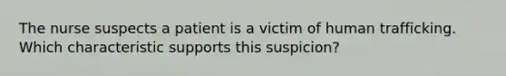 The nurse suspects a patient is a victim of human trafficking. Which characteristic supports this suspicion?