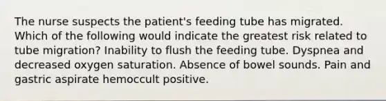 The nurse suspects the patient's feeding tube has migrated. Which of the following would indicate the greatest risk related to tube migration? Inability to flush the feeding tube. Dyspnea and decreased oxygen saturation. Absence of bowel sounds. Pain and gastric aspirate hemoccult positive.