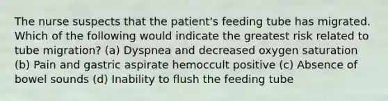 The nurse suspects that the patient's feeding tube has migrated. Which of the following would indicate the greatest risk related to tube migration? (a) Dyspnea and decreased oxygen saturation (b) Pain and gastric aspirate hemoccult positive (c) Absence of bowel sounds (d) Inability to flush the feeding tube