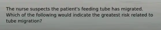 The nurse suspects the patient's feeding tube has migrated. Which of the following would indicate the greatest risk related to tube migration?