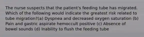 The nurse suspects that the patient's feeding tube has migrated. Which of the following would indicate the greatest risk related to tube migration?(a) Dyspnea and decreased oxygen saturation (b) Pain and gastric aspirate hemoccult positive (c) Absence of bowel sounds (d) Inability to flush the feeding tube