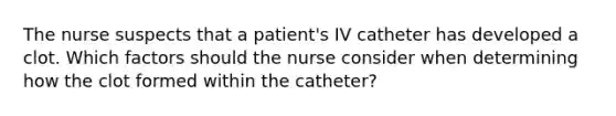 The nurse suspects that a patient's IV catheter has developed a clot. Which factors should the nurse consider when determining how the clot formed within the catheter?