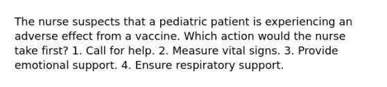 The nurse suspects that a pediatric patient is experiencing an adverse effect from a vaccine. Which action would the nurse take first? 1. Call for help. 2. Measure vital signs. 3. Provide emotional support. 4. Ensure respiratory support.