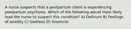 A nurse suspects that a postpartum client is experiencing postpartum psychosis. Which of the following would most likely lead the nurse to suspect this condition? A) Delirium B) Feelings of anxiety C) Sadness D) Insomnia