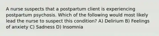 A nurse suspects that a postpartum client is experiencing postpartum psychosis. Which of the following would most likely lead the nurse to suspect this condition? A) Delirium B) Feelings of anxiety C) Sadness D) Insomnia