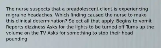 The nurse suspects that a preadolescent client is experiencing migraine headaches. Which finding caused the nurse to make this clinical determination? Select all that apply. Begins to vomit Reports dizziness Asks for the lights to be turned off Turns up the volume on the TV Asks for something to stop their head pounding