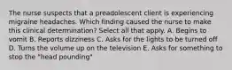 The nurse suspects that a preadolescent client is experiencing migraine headaches. Which finding caused the nurse to make this clinical determination? Select all that apply. A. Begins to vomit B. Reports dizziness C. Asks for the lights to be turned off D. Turns the volume up on the television E. Asks for something to stop the "head pounding"