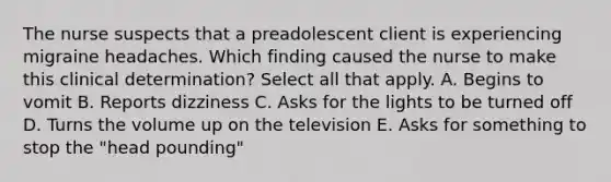 The nurse suspects that a preadolescent client is experiencing migraine headaches. Which finding caused the nurse to make this clinical determination? Select all that apply. A. Begins to vomit B. Reports dizziness C. Asks for the lights to be turned off D. Turns the volume up on the television E. Asks for something to stop the "head pounding"