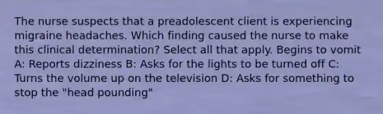 The nurse suspects that a preadolescent client is experiencing migraine headaches. Which finding caused the nurse to make this clinical determination? Select all that apply. Begins to vomit A: Reports dizziness B: Asks for the lights to be turned off C: Turns the volume up on the television D: Asks for something to stop the "head pounding"