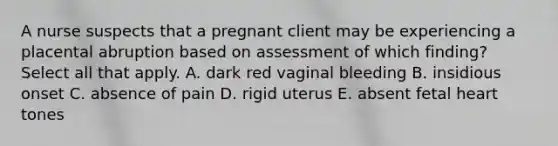 A nurse suspects that a pregnant client may be experiencing a placental abruption based on assessment of which finding? Select all that apply. A. dark red vaginal bleeding B. insidious onset C. absence of pain D. rigid uterus E. absent fetal heart tones