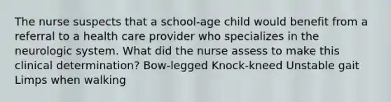 The nurse suspects that a school-age child would benefit from a referral to a health care provider who specializes in the neurologic system. What did the nurse assess to make this clinical determination? Bow-legged Knock-kneed Unstable gait Limps when walking