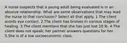 A nurse suspects that a young adult being evaluated is in an abusive relationship. What are some observations that may lead the nurse to that conclusion? Select all that apply. 1.The client avoids eye contact. 2.The client has bruises in various stages of healing. 3.The client mentions that she has just lost 10 lb. 4.The client does not speak; her partner answers questions for her. 5.She is of a low socioeconomic class.