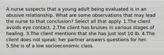 A nurse suspects that a young adult being evaluated is in an abusive relationship. What are some observations that may lead the nurse to that conclusion? Select all that apply. 1.The client avoids eye contact. 2.The client has bruises in various stages of healing. 3.The client mentions that she has just lost 10 lb. 4.The client does not speak; her partner answers questions for her. 5.She is of a low socioeconomic class.